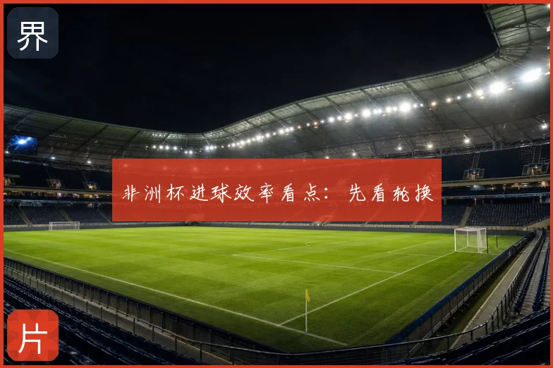 非洲杯进球效率看点：先看轮换