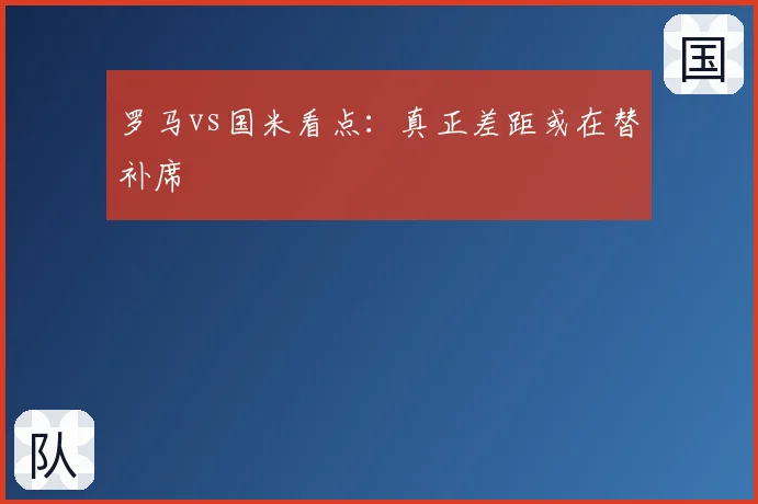 罗马vs国米看点：真正差距或在替补席