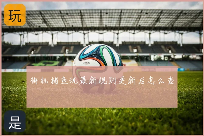 街机捕鱼玩最新规则更新后怎么查